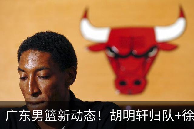 广东男篮新动态！胡明轩归队+徐杰黄明依赴美特训，四人合同到期